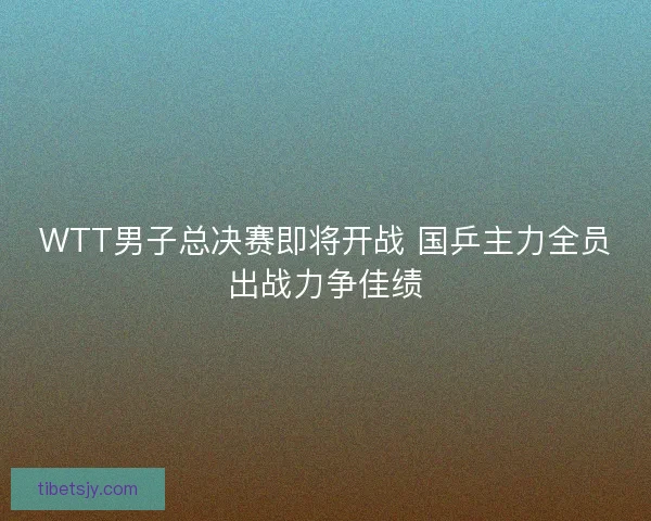 WTT男子总决赛即将开战 国乒主力全员出战力争佳绩 WTT男子总决赛即将开战 国乒主力全员出战力争佳绩