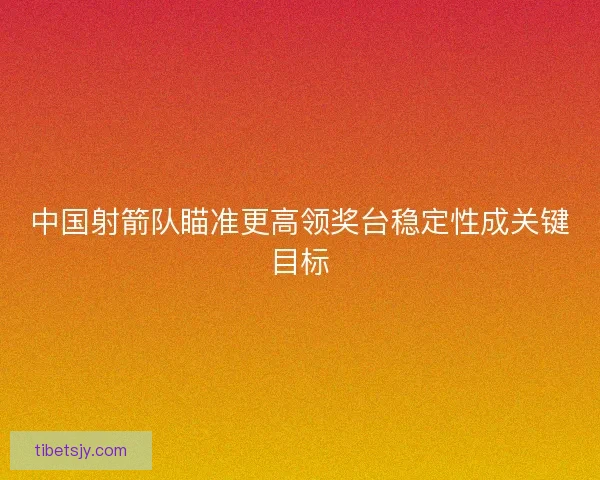 中国射箭队瞄准更高领奖台稳定性成关键目标 中国射箭队瞄准更高领奖台稳定性成关键目标