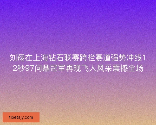 刘翔在上海钻石联赛跨栏赛道强势冲线12秒97问鼎冠军再现飞人风采震撼全场 刘翔在上海钻石联赛跨栏赛道强势冲线12秒97问鼎冠军再现飞人风采震撼全场