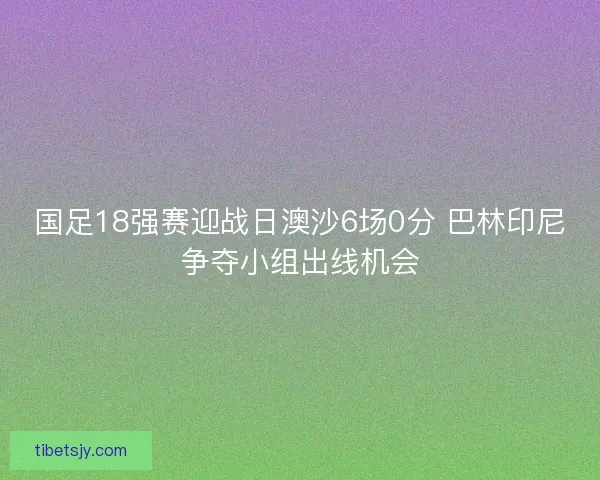国足18强赛迎战日澳沙6场0分 巴林印尼争夺小组出线机会