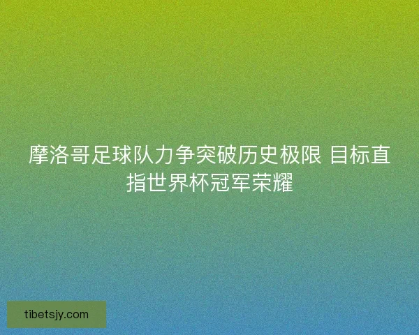 摩洛哥足球队力争突破历史极限 目标直指世界杯冠军荣耀 摩洛哥足球队力争突破历史极限 目标直指世界杯冠军荣耀