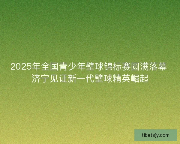 2025年全国青少年壁球锦标赛圆满落幕 济宁见证新一代壁球精英崛起 2025年全国青少年壁球锦标赛圆满落幕 济宁见证新一代壁球精英崛起