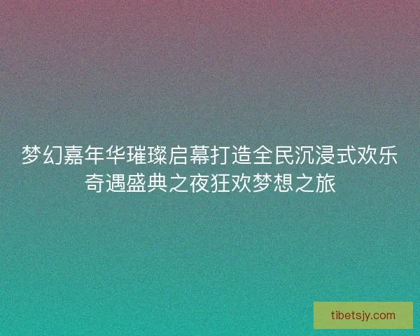 梦幻嘉年华璀璨启幕打造全民沉浸式欢乐奇遇盛典之夜狂欢梦想之旅 梦幻嘉年华璀璨启幕打造全民沉浸式欢乐奇遇盛典之夜狂欢梦想之旅