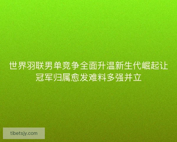 世界羽联男单竞争全面升温新生代崛起让冠军归属愈发难料多强并立 世界羽联男单竞争全面升温新生代崛起让冠军归属愈发难料多强并立