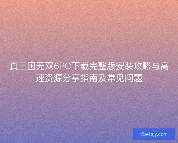 真三国无双6PC下载完整版安装攻略与高速资源分享指南及常见问题