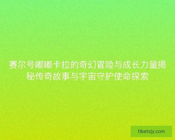 赛尔号嘟嘟卡拉的奇幻冒险与成长力量揭秘传奇故事与宇宙守护使命探索