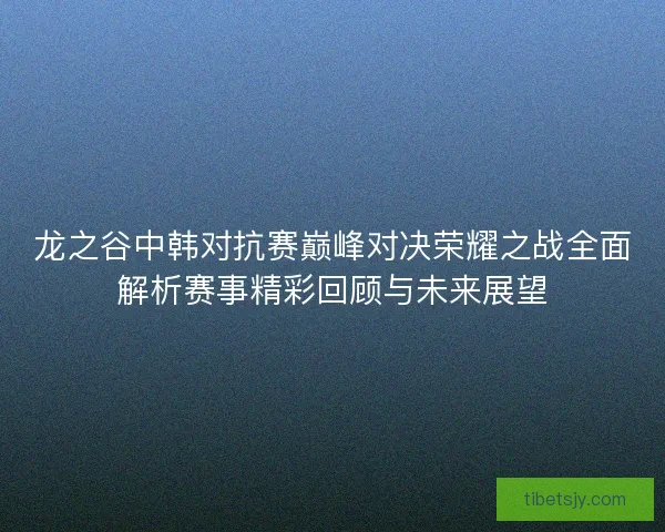 龙之谷中韩对抗赛巅峰对决荣耀之战全面解析赛事精彩回顾与未来展望 龙之谷中韩对抗赛巅峰对决荣耀之战全面解析赛事精彩回顾与未来展望