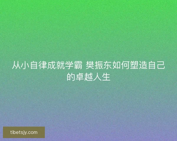 从小自律成就学霸 樊振东如何塑造自己的卓越人生 从小自律成就学霸 樊振东如何塑造自己的卓越人生