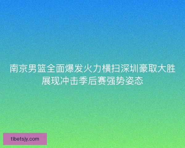 南京男篮全面爆发火力横扫深圳豪取大胜展现冲击季后赛强势姿态