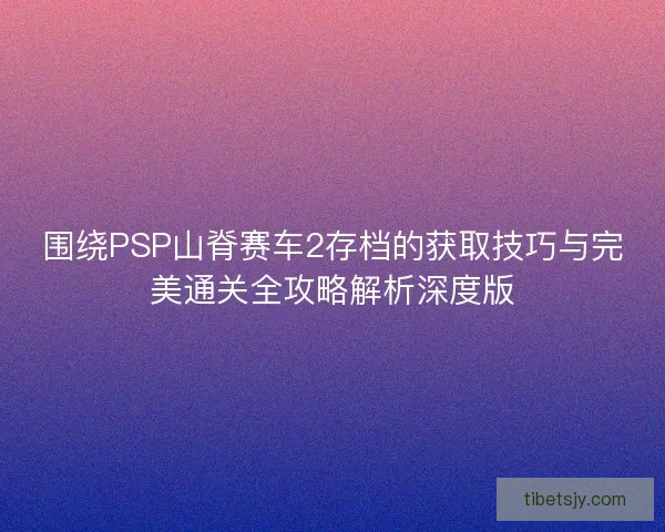 围绕PSP山脊赛车2存档的获取技巧与完美通关全攻略解析深度版 围绕PSP山脊赛车2存档的获取技巧与完美通关全攻略解析深度版