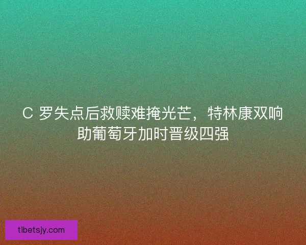 C 罗失点后救赎难掩光芒,特林康双响助葡萄牙加时晋级四强 C 罗失点后救赎难掩光芒,特林康双响助葡萄牙加时晋级四强